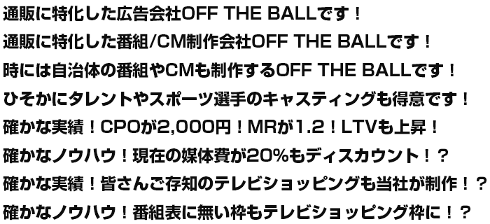 通販に特化した広告会社OFF THE BALLです！
通販に特化した番組/CM制作会社OFF THE BALLです！
時には自治体の番組やCMも制作するOFF THE BALLです！
確かな実績！CPOが2,000円！MRが1.2！LTVも上昇！
確かなノウハウ！現在の媒体費が20％もディスカウント！？
確かな実績！皆さんご存知のテレビショッピングも当社が制作！？
確かなノウハウ！番組表に無い枠もテレビショッピング枠に！？